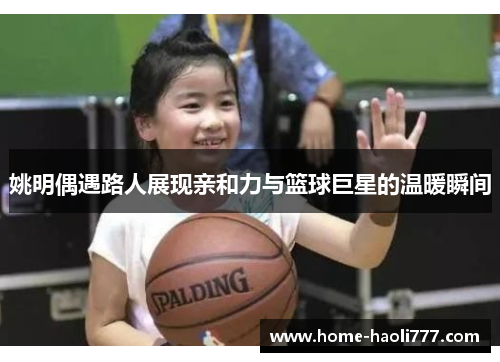 姚明偶遇路人展现亲和力与篮球巨星的温暖瞬间