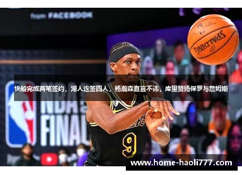 快船完成两笔签约，湖人连签四人，杨瀚森直言不讳，库里赞扬保罗与詹姆斯
